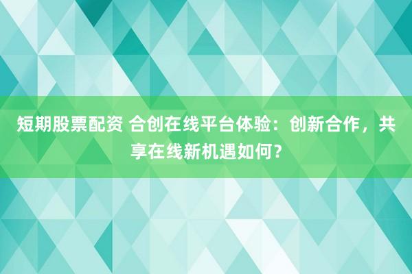 短期股票配资 合创在线平台体验：创新合作，共享在线新机遇如何？