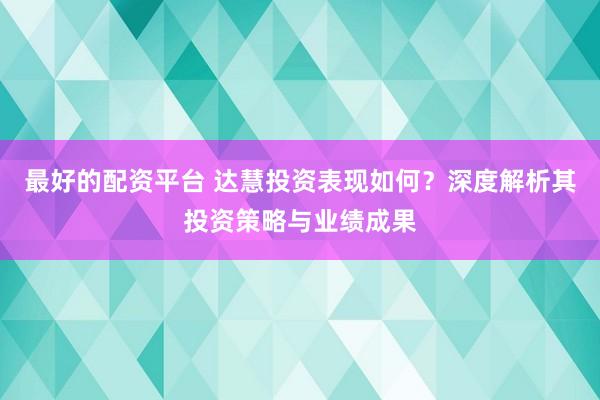 最好的配资平台 达慧投资表现如何?深度解析其投资策略与业绩成果