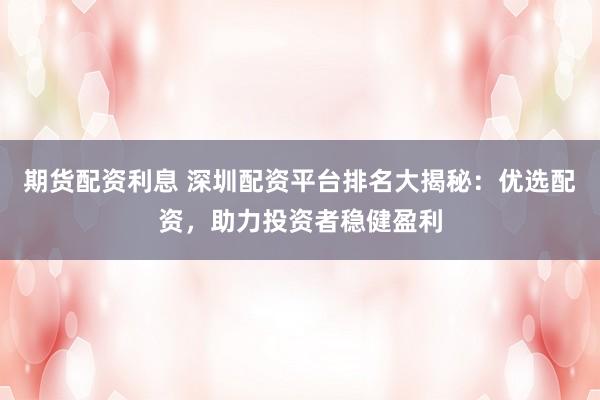 期货配资利息 深圳配资平台排名大揭秘：优选配资，助力投资者稳健盈利
