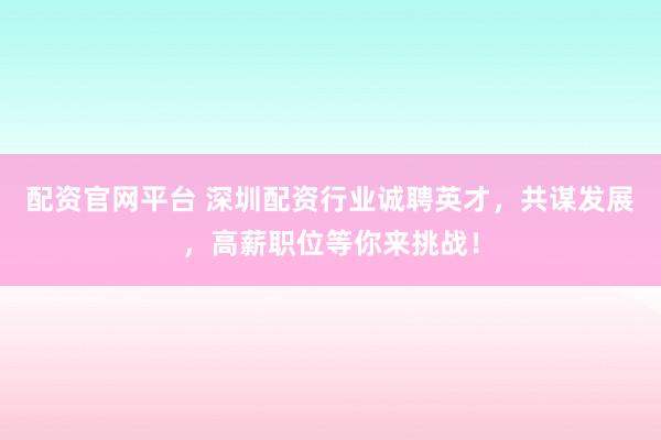 配资官网平台 深圳配资行业诚聘英才，共谋发展，高薪职位等你来挑战！