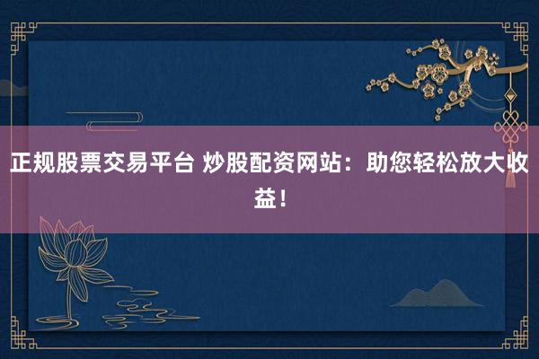 正规股票交易平台 炒股配资网站:助您轻松放大收益!