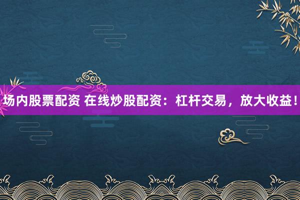 场内股票配资 在线炒股配资:杠杆交易,放大收益!
