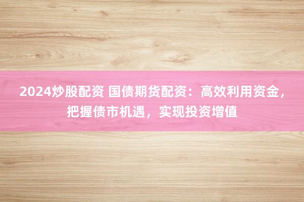 2024炒股配资 国债期货配资:高效利用资金,把握债市机遇,实现投资增值