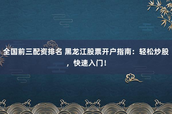 全国前三配资排名 黑龙江股票开户指南:轻松炒股,快速入门!
