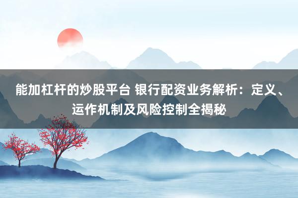 能加杠杆的炒股平台 银行配资业务解析:定义、运作机制及风险控制全揭秘