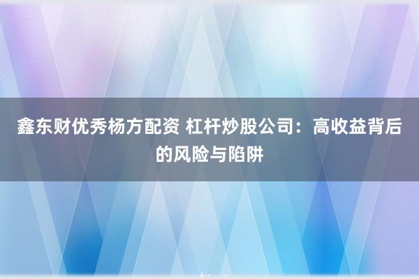 鑫东财优秀杨方配资 杠杆炒股公司：高收益背后的风险与陷阱
