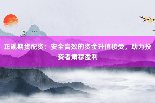 正规期货配资：安全高效的资金升值接受，助力投资者肃穆盈利