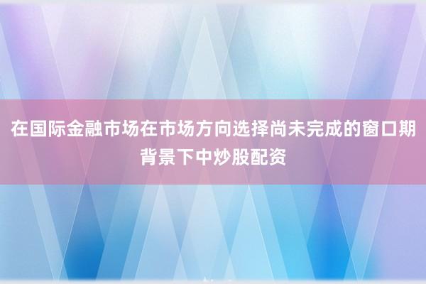 在国际金融市场在市场方向选择尚未完成的窗口期背景下中炒股配资