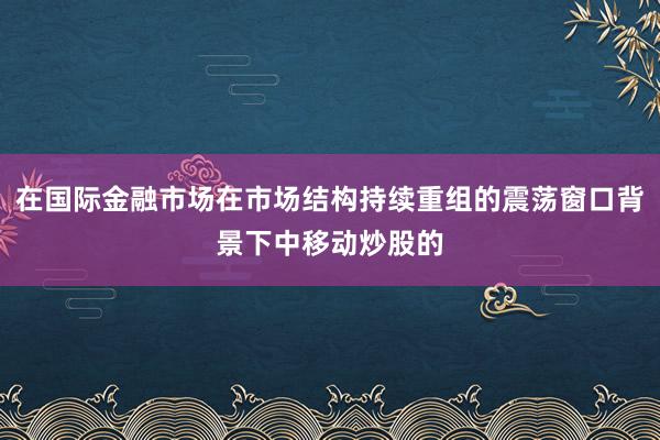 在国际金融市场在市场结构持续重组的震荡窗口背景下中移动炒股的