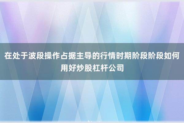 在处于波段操作占据主导的行情时期阶段阶段如何用好炒股杠杆公司