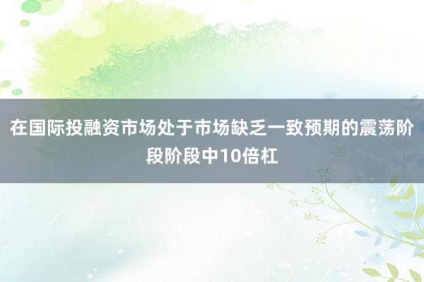 在国际投融资市场处于市场缺乏一致预期的震荡阶段阶段中10倍杠