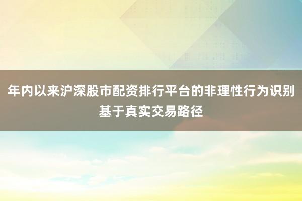 年内以来沪深股市配资排行平台的非理性行为识别基于真实交易路径