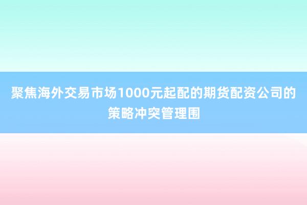 聚焦海外交易市场1000元起配的期货配资公司的策略冲突管理围