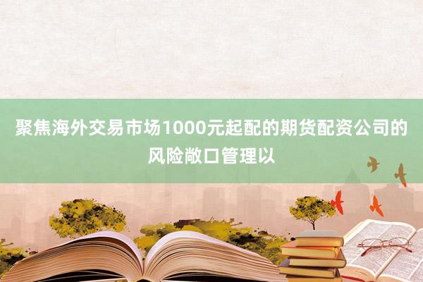 聚焦海外交易市场1000元起配的期货配资公司的风险敞口管理以