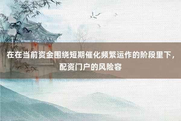 在在当前资金围绕短期催化频繁运作的阶段里下，配资门户的风险容