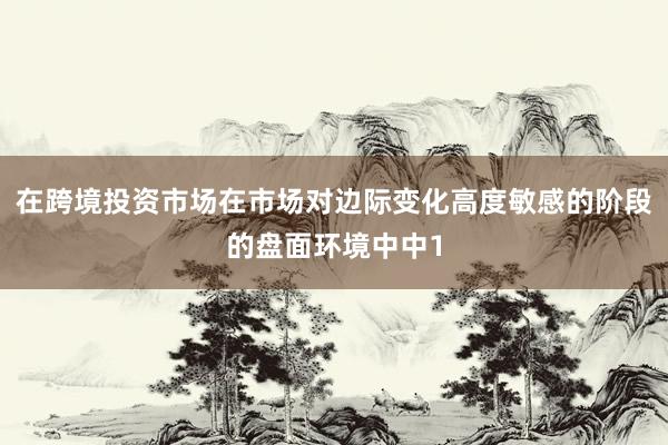 在跨境投资市场在市场对边际变化高度敏感的阶段的盘面环境中中1