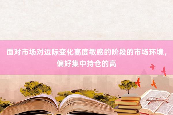 面对市场对边际变化高度敏感的阶段的市场环境，偏好集中持仓的高