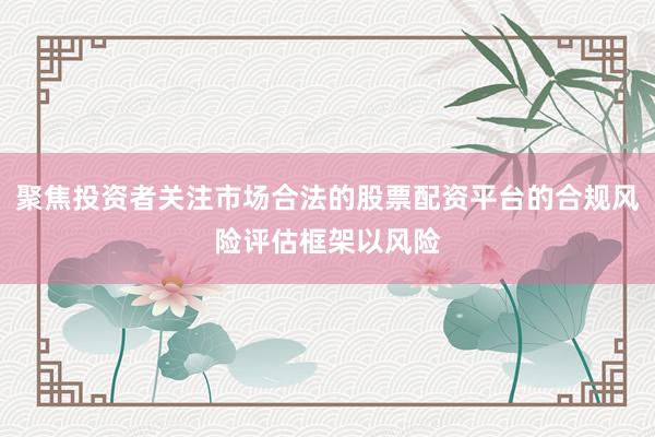 聚焦投资者关注市场合法的股票配资平台的合规风险评估框架以风险