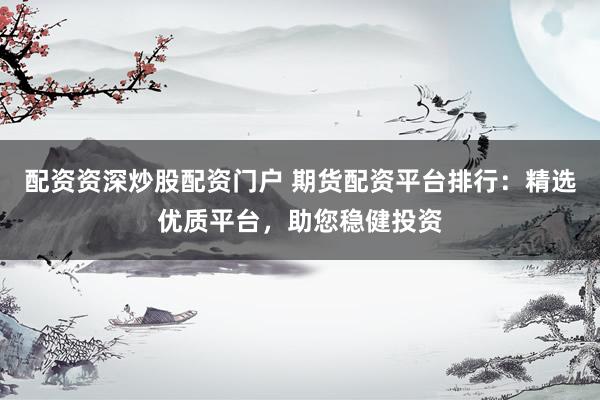 配资资深炒股配资门户 期货配资平台排行：精选优质平台，助您稳健投资