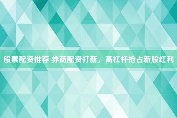 股票配资推荐 券商配资打新，高杠杆抢占新股红利