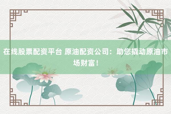 在线股票配资平台 原油配资公司：助您撬动原油市场财富！