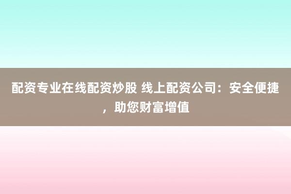 配资专业在线配资炒股 线上配资公司：安全便捷，助您财富增值