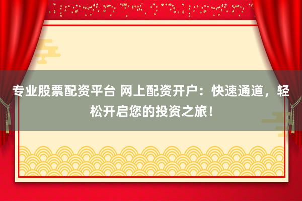 专业股票配资平台 网上配资开户：快速通道，轻松开启您的投资之旅！