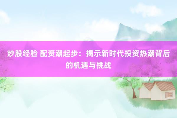 炒股经验 配资潮起步：揭示新时代投资热潮背后的机遇与挑战