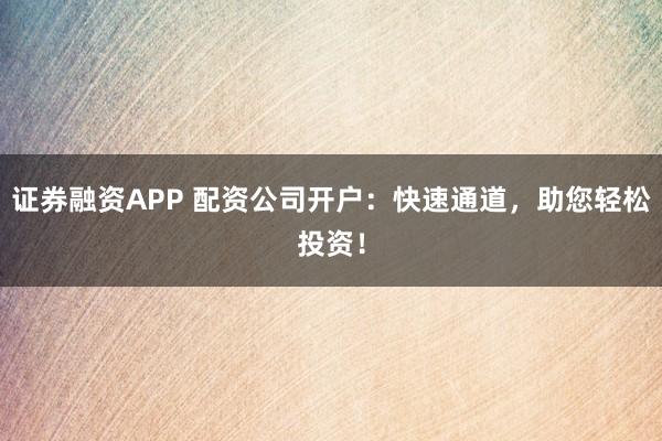 证券融资APP 配资公司开户:快速通道,助您轻松投资!
